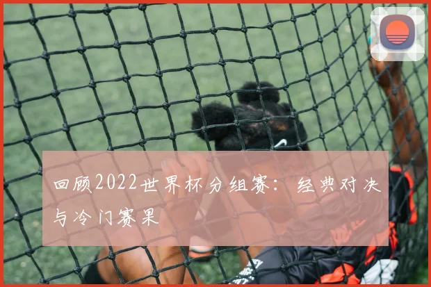 回顾2022世界杯分组赛：经典对决与冷门赛果