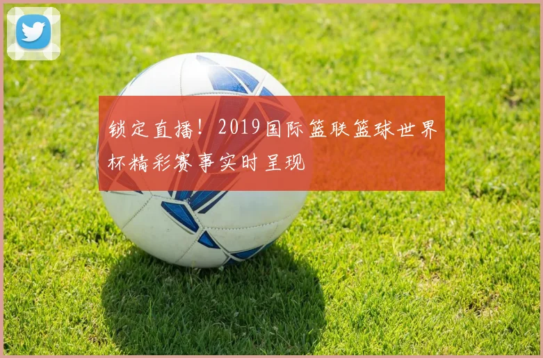 锁定直播！2019国际篮联篮球世界杯精彩赛事实时呈现