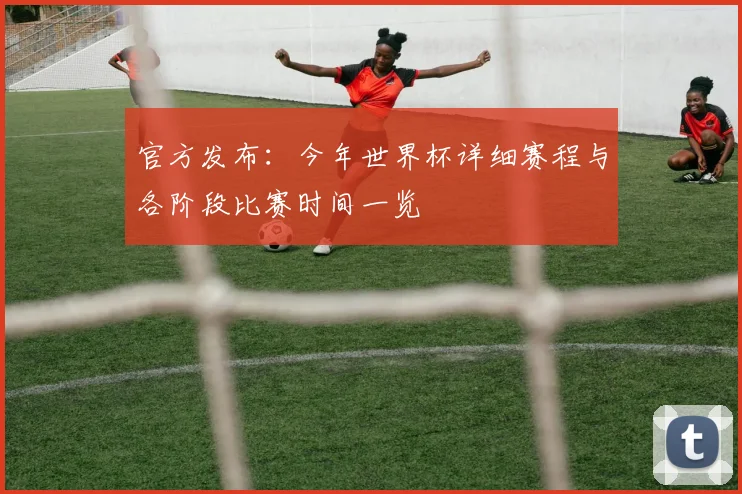 官方发布：今年世界杯详细赛程与各阶段比赛时间一览