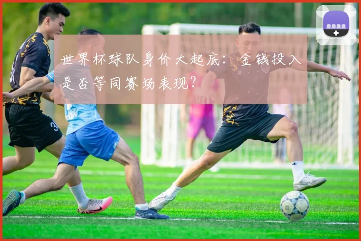 世界杯球队身价大起底：金钱投入是否等同赛场表现？