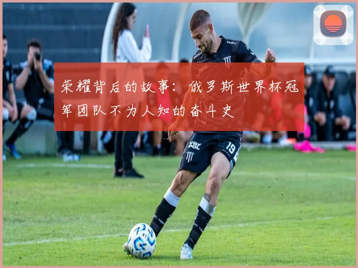 荣耀背后的故事：俄罗斯世界杯冠军团队不为人知的奋斗史