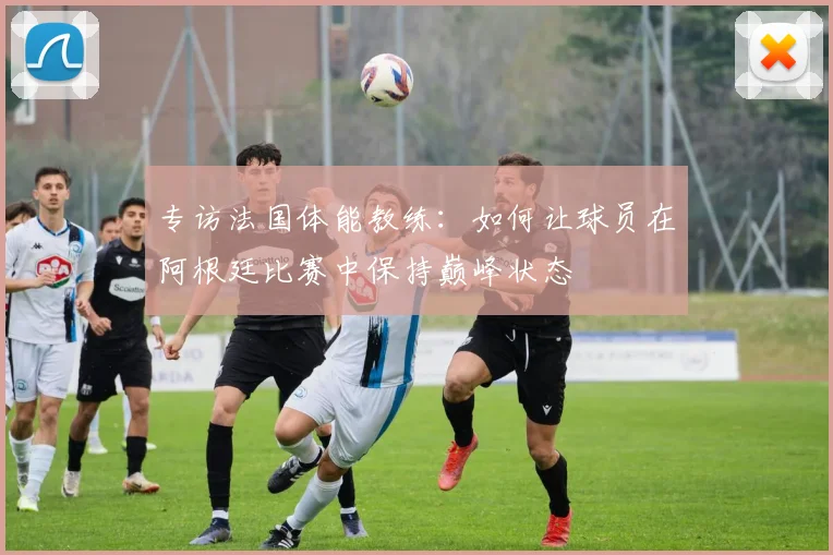 专访法国体能教练:如何让球员在阿根廷比赛中保持巅峰状态