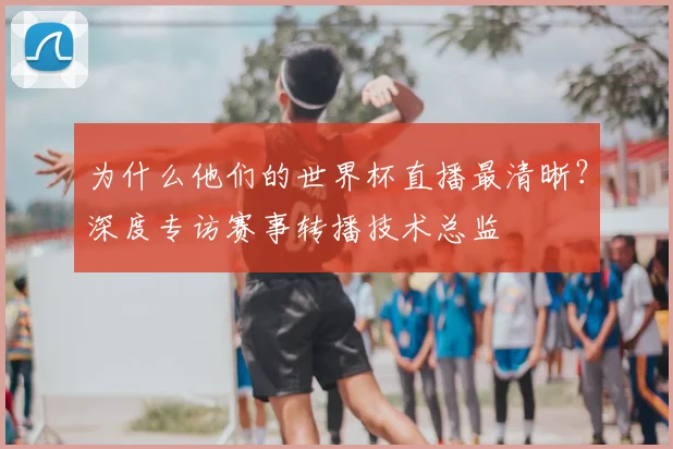 为什么他们的世界杯直播最清晰？深度专访赛事转播技术总监