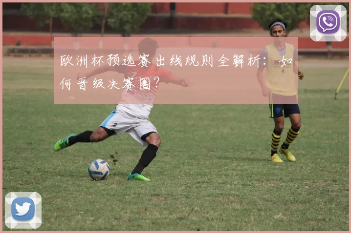 欧洲杯预选赛出线规则全解析：如何晋级决赛圈？