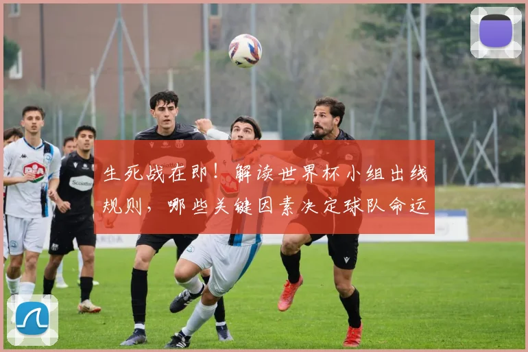 生死战在即!解读世界杯小组出线规则,哪些关键因素决定球队命运