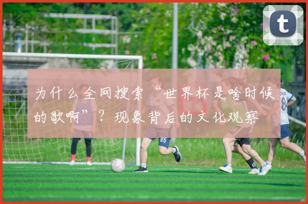 为什么全网搜索“世界杯是啥时候的歌啊”？现象背后的文化观察