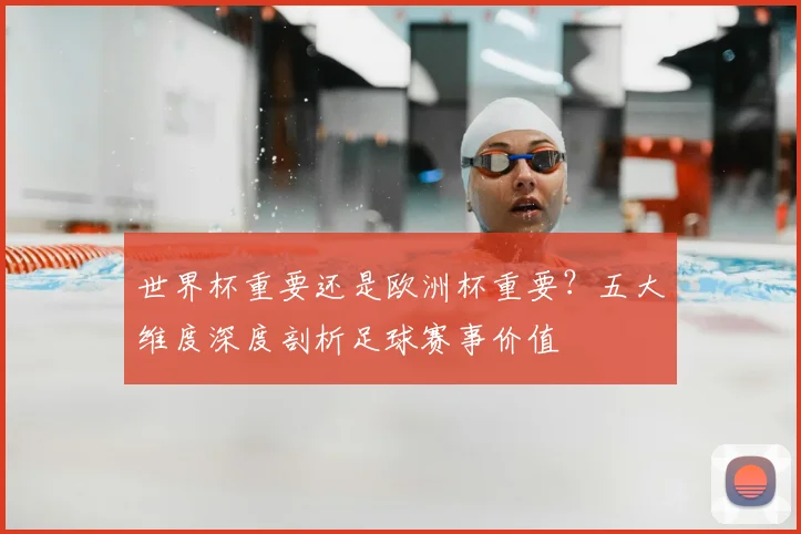 世界杯重要还是欧洲杯重要?五大维度深度剖析足球赛事价值