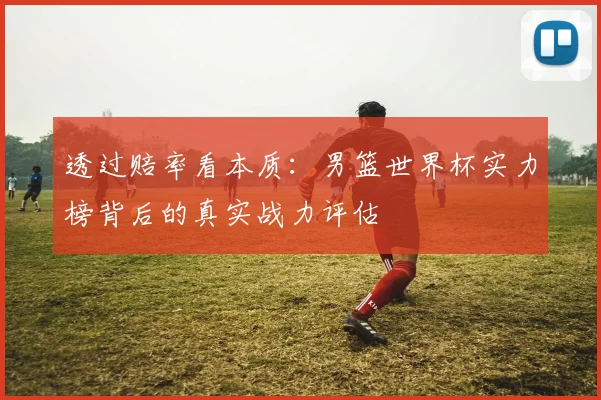 透过赔率看本质：男篮世界杯实力榜背后的真实战力评估
