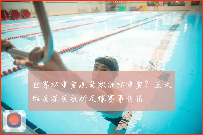 世界杯重要还是欧洲杯重要?五大维度深度剖析足球赛事价值