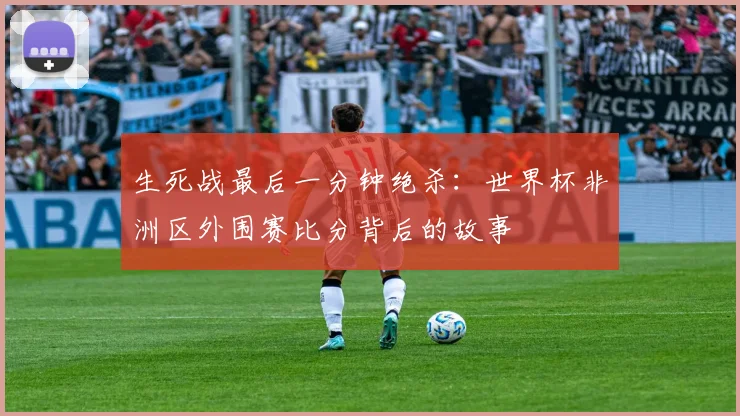 生死战最后一分钟绝杀：世界杯非洲区外围赛比分背后的故事