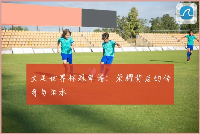 女足世界杯冠军谱：荣耀背后的传奇与泪水