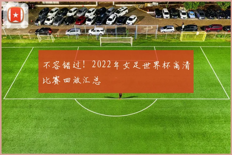 不容错过!2022年女足世界杯高清比赛回放汇总