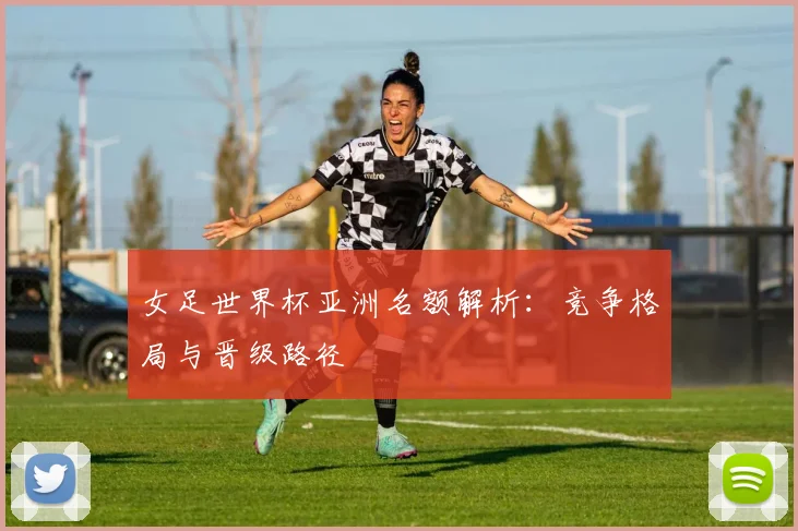 女足世界杯亚洲名额解析：竞争格局与晋级路径