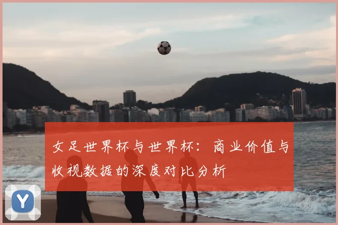 女足世界杯与世界杯：商业价值与收视数据的深度对比分析