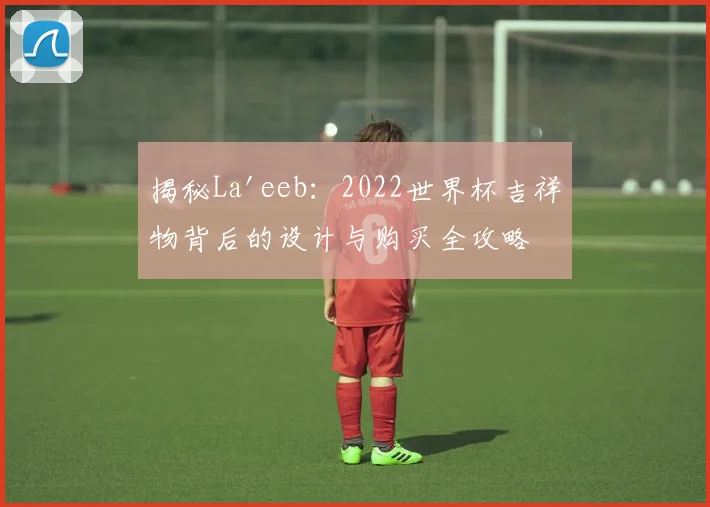 揭秘La'eeb:2022世界杯吉祥物背后的设计与购买全攻略