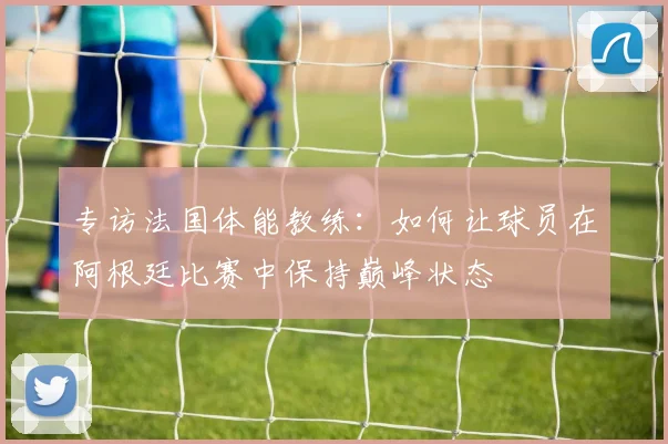 专访法国体能教练:如何让球员在阿根廷比赛中保持巅峰状态