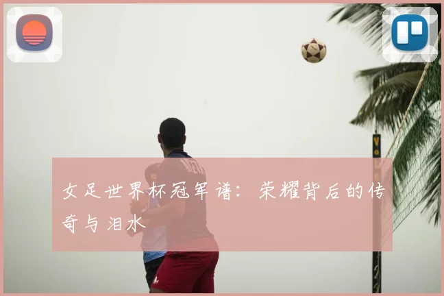女足世界杯冠军谱：荣耀背后的传奇与泪水